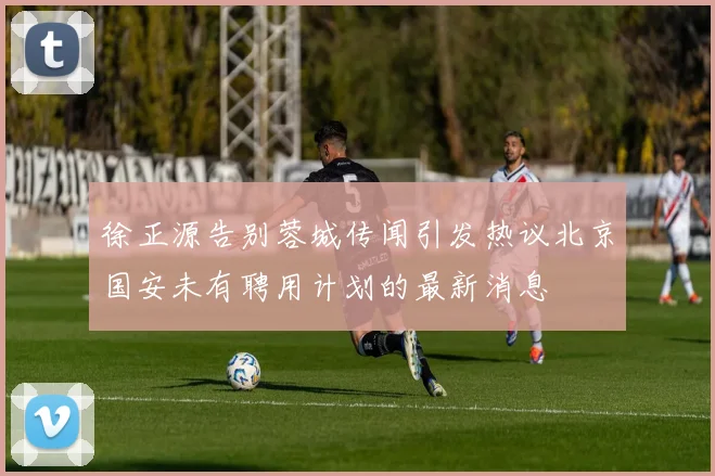 徐正源告别蓉城传闻引发热议北京国安未有聘用计划的最新消息