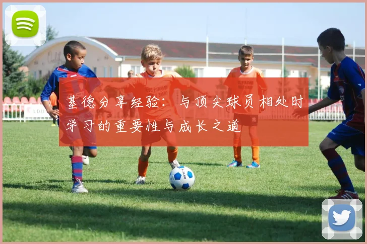 基德分享经验：与顶尖球员相处时学习的重要性与成长之道