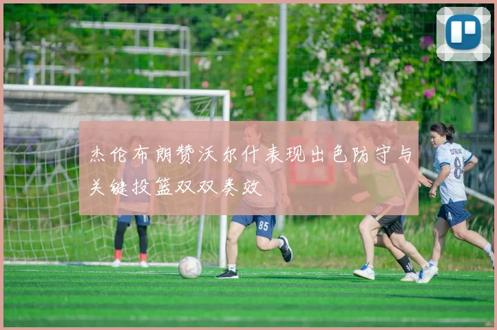 杰伦布朗赞沃尔什表现出色防守与关键投篮双双奏效
