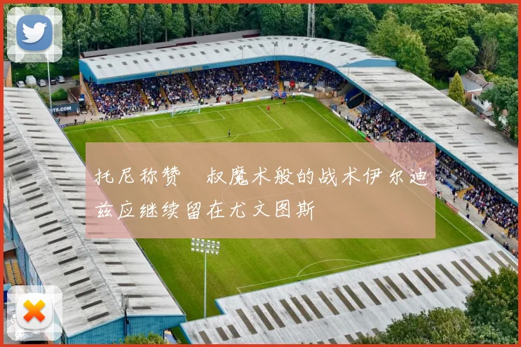 托尼称赞囧叔魔术般的战术伊尔迪兹应继续留在尤文图斯