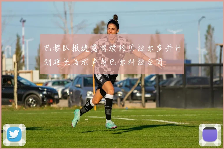 巴黎队报透露将续约贝拉尔多并计划延长马尤卢与巴尔科拉合同