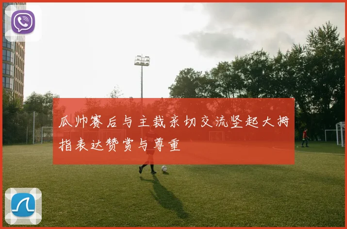 瓜帅赛后与主裁亲切交流竖起大拇指表达赞赏与尊重