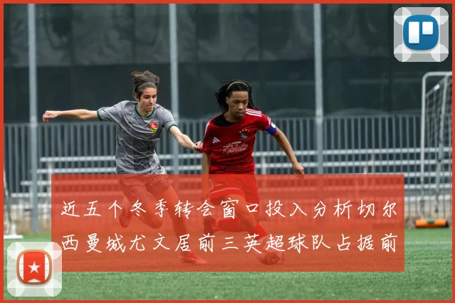 近五个冬季转会窗口投入分析切尔西曼城尤文居前三英超球队占据前十五名中的七席