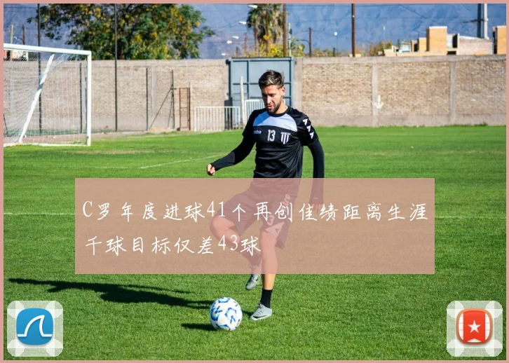 C罗年度进球41个再创佳绩距离生涯千球目标仅差43球