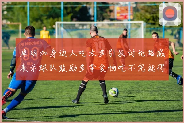 库明加身边人吃太多引发讨论路威表示球队鼓励多拿食物吃不完就得扔掉