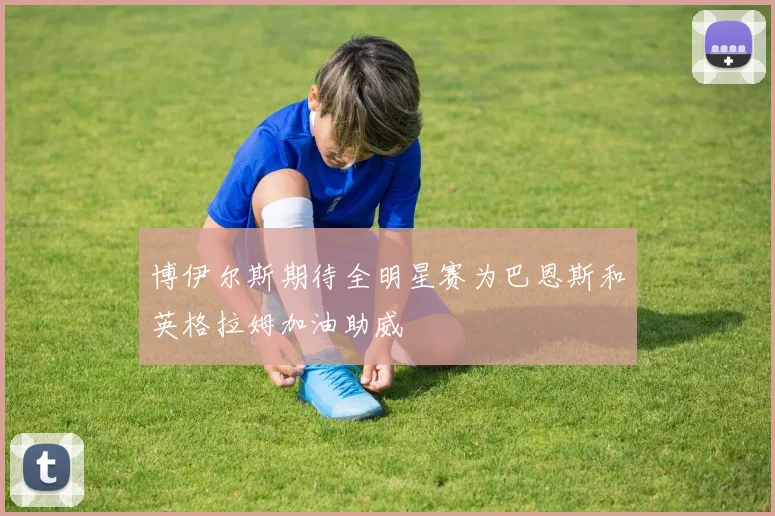 博伊尔斯期待全明星赛为巴恩斯和英格拉姆加油助威