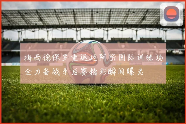 梅西德保罗重返迈阿密国际训练场全力备战季后赛精彩瞬间曝光