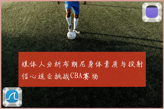 媒体人分析布朗尼身体素质与投射信心适合挑战CBA赛场