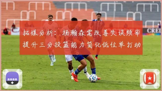 拓媒分析：杨瀚森需改善失误频率提升三分投篮能力简化低位单打动作