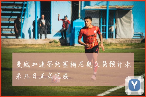 曼城加速签约塞梅尼奥交易预计未来几日正式完成