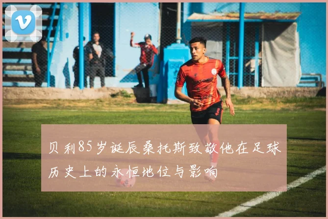 贝利85岁诞辰桑托斯致敬他在足球历史上的永恒地位与影响