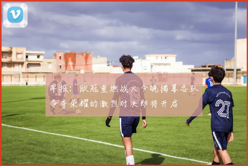 早报：欧冠重燃战火今晚揭幕各队争夺荣耀的激烈对决即将开启