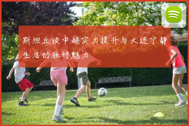 斯坦丘谈中超实力提升与大连宁静生活的独特魅力