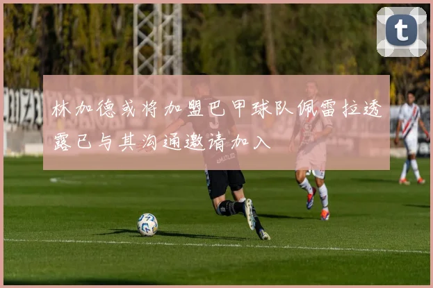 林加德或将加盟巴甲球队佩雷拉透露已与其沟通邀请加入