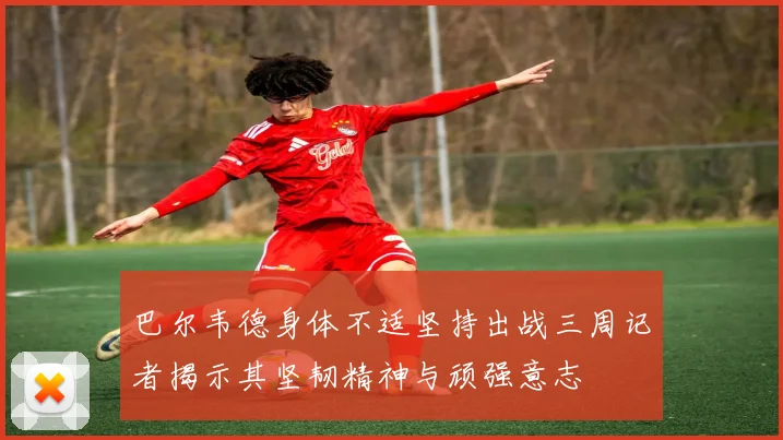 巴尔韦德身体不适坚持出战三周记者揭示其坚韧精神与顽强意志