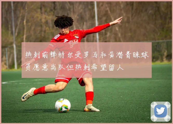 热刺前锋特尔受罗马和黄潜青睐球员愿意离队但热刺希望留人