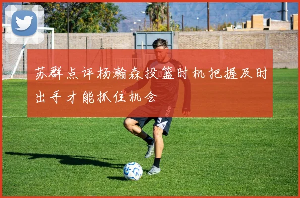苏群点评杨瀚森投篮时机把握及时出手才能抓住机会