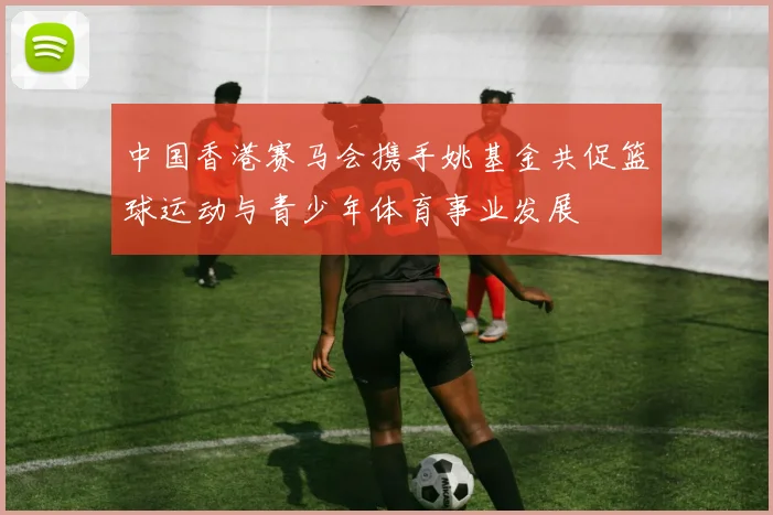 中国香港赛马会携手姚基金共促篮球运动与青少年体育事业发展