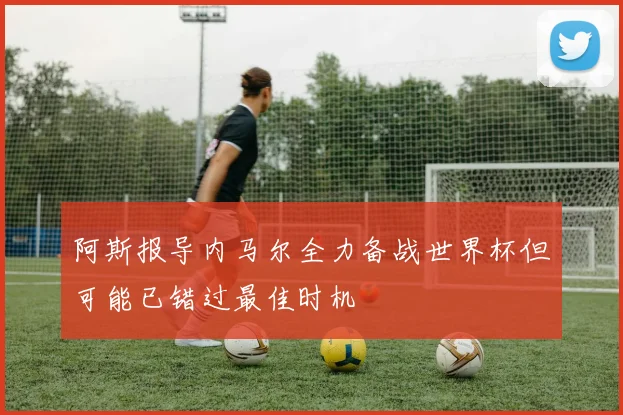 阿斯报导内马尔全力备战世界杯但可能已错过最佳时机