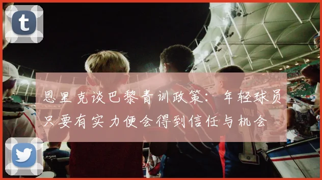 恩里克谈巴黎青训政策：年轻球员只要有实力便会得到信任与机会