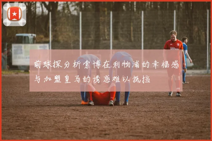 前球探分析索博在利物浦的幸福感与加盟皇马的诱惑难以抵挡