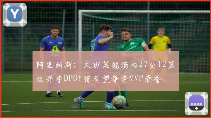 阿里纳斯：文班若能场均27分12篮板并夺DPOY将有望争夺MVP荣誉