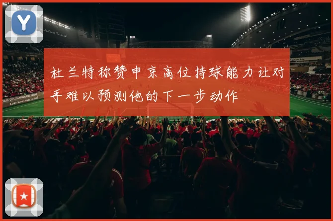 杜兰特称赞申京高位持球能力让对手难以预测他的下一步动作