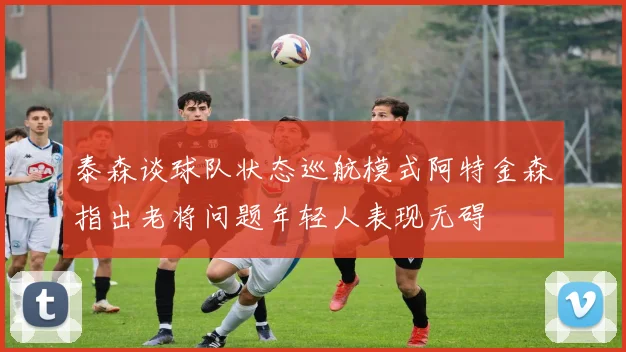 泰森谈球队状态巡航模式阿特金森指出老将问题年轻人表现无碍