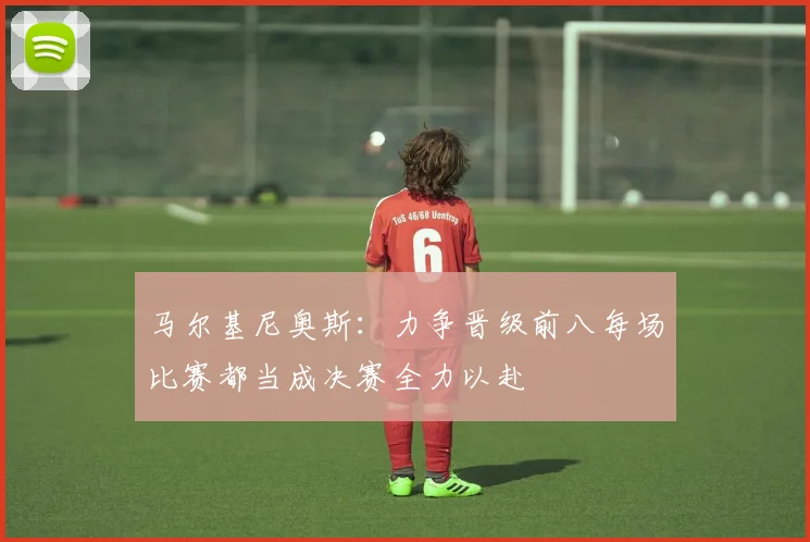 马尔基尼奥斯：力争晋级前八每场比赛都当成决赛全力以赴