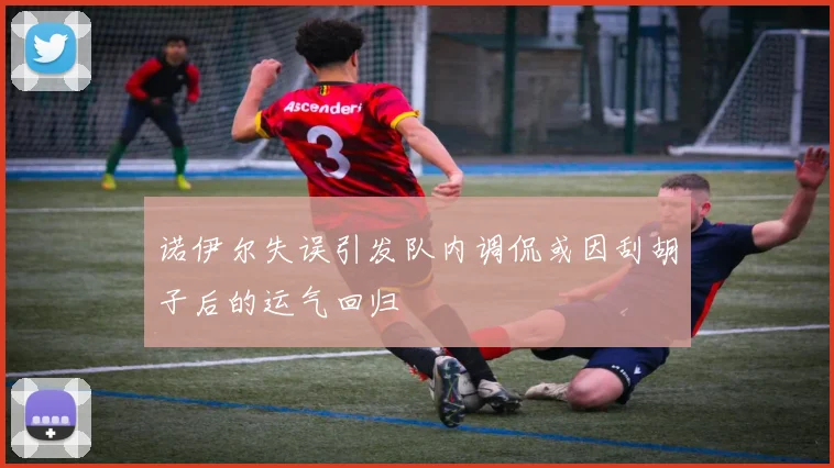 诺伊尔失误引发队内调侃或因刮胡子后的运气回归