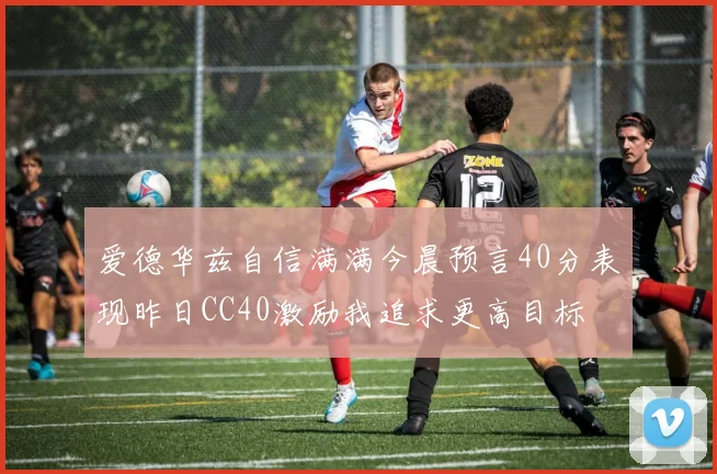 爱德华兹自信满满今晨预言40分表现昨日CC40激励我追求更高目标