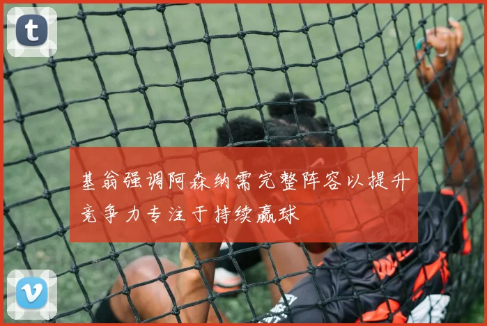 基翁强调阿森纳需完整阵容以提升竞争力专注于持续赢球